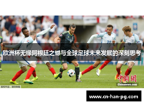 欧洲杯无缘阿根廷之憾与全球足球未来发展的深刻思考