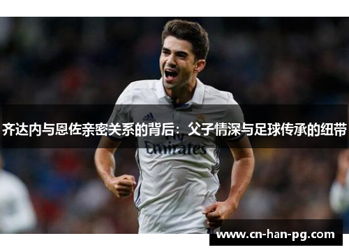 齐达内与恩佐亲密关系的背后:父子情深与足球传承的纽带 齐达内与恩佐亲密关系的背后:父子情深与足球传承的纽带