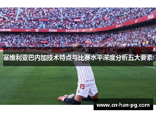 塞维利亚巴内加技术特点与比赛水平深度分析五大要素 塞维利亚巴内加技术特点与比赛水平深度分析五大要素