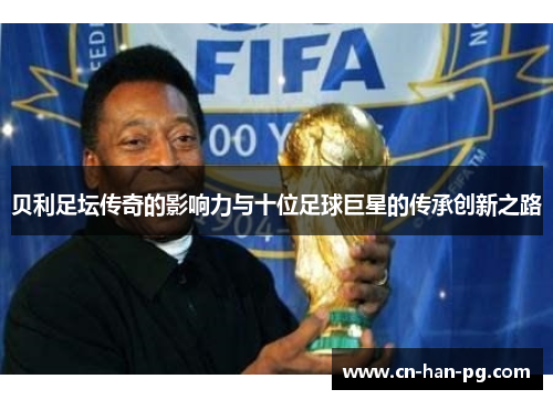 贝利足坛传奇的影响力与十位足球巨星的传承创新之路 贝利足坛传奇的影响力与十位足球巨星的传承创新之路