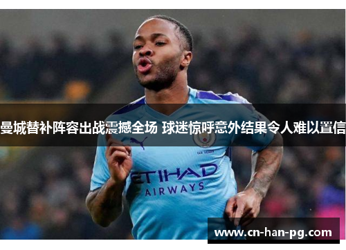 曼城替补阵容出战震撼全场 球迷惊呼意外结果令人难以置信