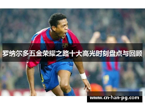罗纳尔多五金荣耀之路十大高光时刻盘点与回顾