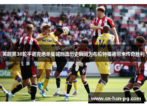 英超第38轮平诺克绝杀曼城创造历史瞬间为布伦特福德带来传奇胜利