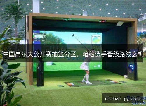 中国高尔夫公开赛抽签分区,暗藏选手晋级路线玄机 中国高尔夫公开赛抽签分区,暗藏选手晋级路线玄机